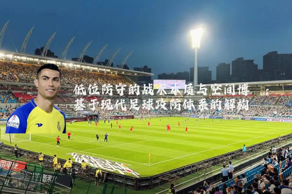 低位防守的战术本质与空间博弈:基于现代足球攻防体系的解构