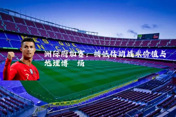 洲际附加赛:被低估的战术价值与地理博弈场